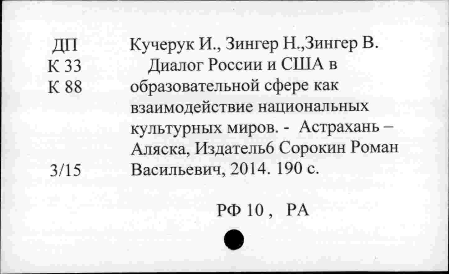 ﻿ДП Кучерук И., Зингер Н.,Зингер В.
К 33 Диалог России и США в
К 88 образовательной сфере как взаимодействие национальных культурных миров. - Астрахань -Аляска, Издательб Сорокин Роман 3/15 Васильевич, 2014. 190 с.
РФ 10, РА